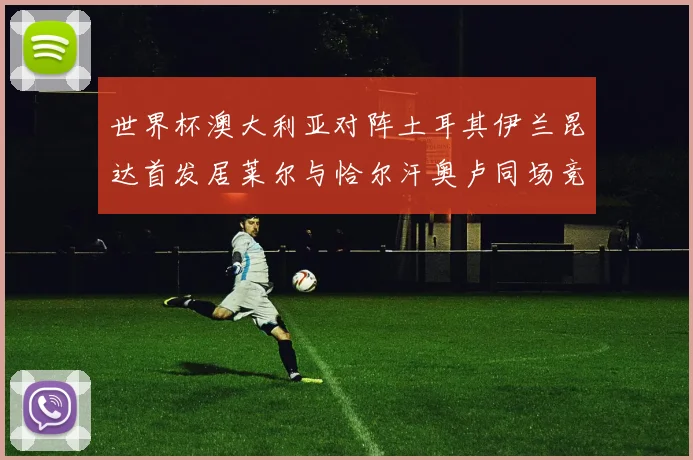 世界杯澳大利亚对阵土耳其伊兰昆达首发居莱尔与恰尔汗奥卢同场竞技
