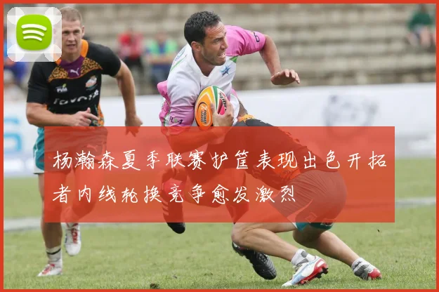 杨瀚森夏季联赛护筐表现出色开拓者内线轮换竞争愈发激烈