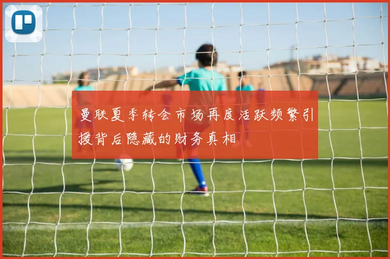 曼联夏季转会市场再度活跃频繁引援背后隐藏的财务真相
