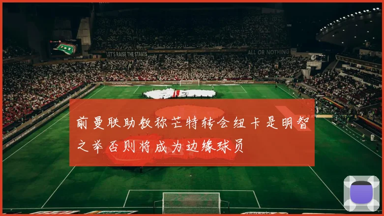 前曼联助教称芒特转会纽卡是明智之举否则将成为边缘球员