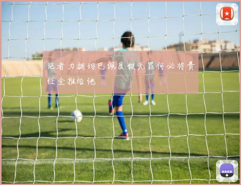 记者力挺姆巴佩度假无罪何必将责任全推给他