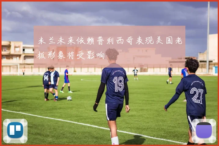 米兰未来依赖普利西奇表现美国老板形象将受影响