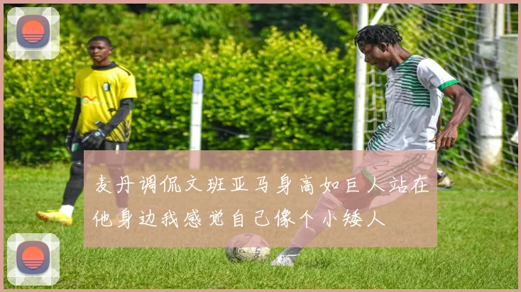 麦丹调侃文班亚马身高如巨人站在他身边我感觉自己像个小矮人