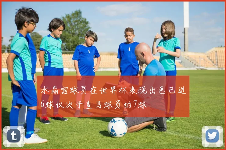 水晶宫球员在世界杯表现出色已进6球仅次于皇马球员的7球