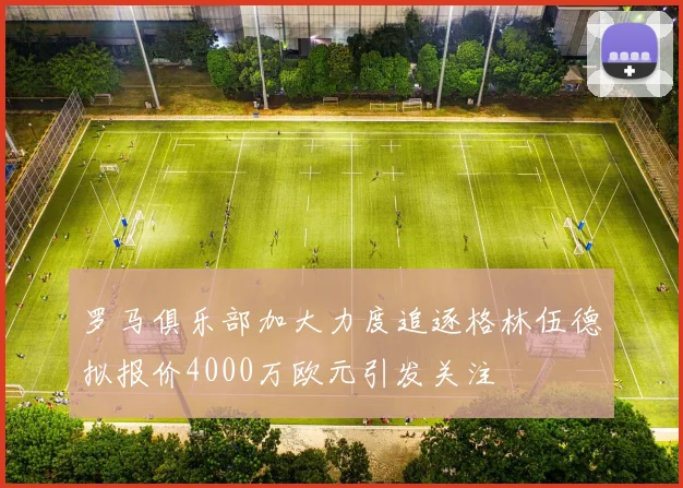 罗马俱乐部加大力度追逐格林伍德拟报价4000万欧元引发关注