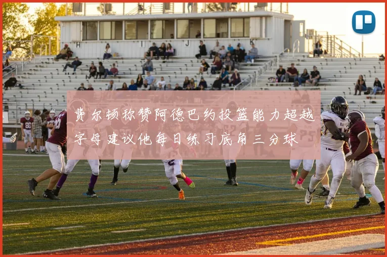费尔顿称赞阿德巴约投篮能力超越字母建议他每日练习底角三分球