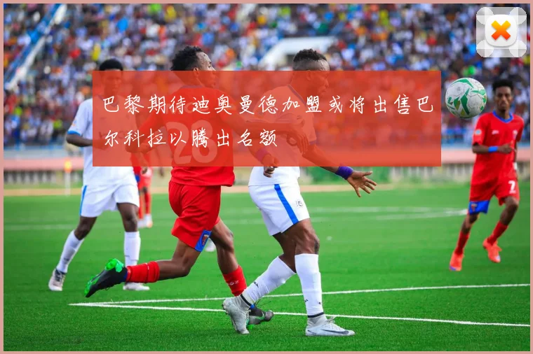 巴黎期待迪奥曼德加盟或将出售巴尔科拉以腾出名额