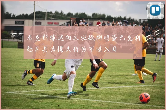 尼克斯球迷向文班投掷鸡蛋巴克利怒斥其为懦夫行为不堪入目