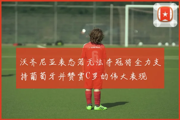 沃齐尼亚表态若无法夺冠将全力支持葡萄牙并赞赏C罗的伟大表现