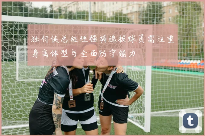 独行侠总经理强调选拔球员需注重身高体型与全面防守能力