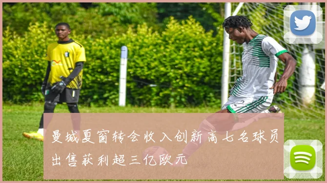 曼城夏窗转会收入创新高七名球员出售获利超三亿欧元