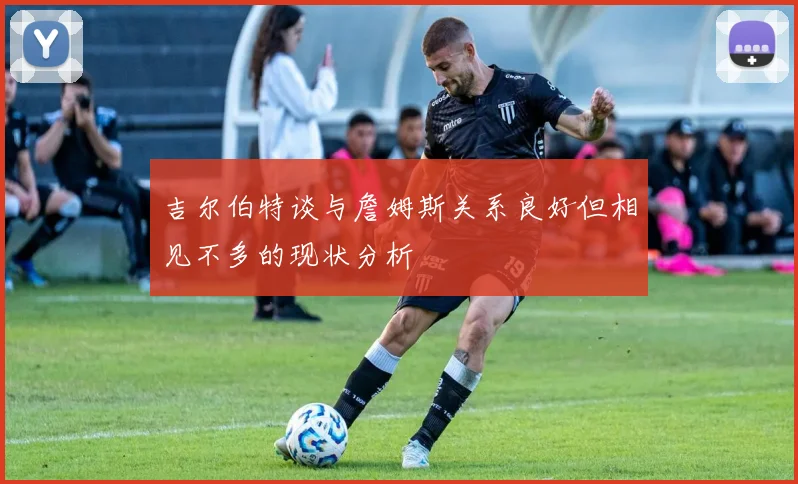 吉尔伯特谈与詹姆斯关系良好但相见不多的现状分析