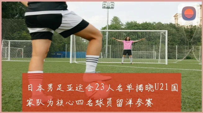日本男足亚运会23人名单揭晓U21国家队为核心四名球员留洋参赛