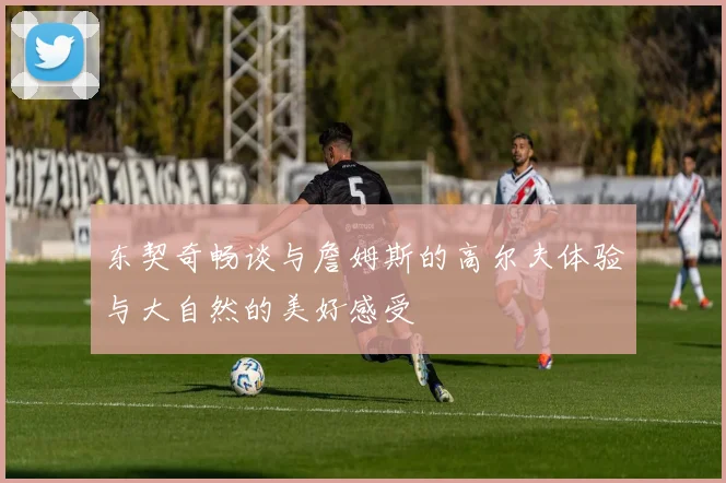 东契奇畅谈与詹姆斯的高尔夫体验与大自然的美好感受
