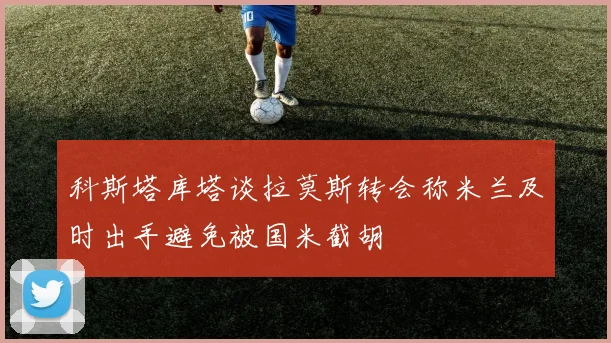 科斯塔库塔谈拉莫斯转会称米兰及时出手避免被国米截胡