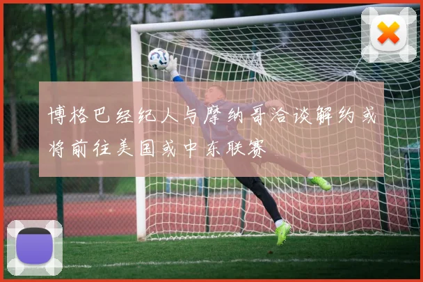 博格巴经纪人与摩纳哥洽谈解约或将前往美国或中东联赛