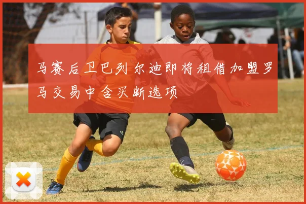 马赛后卫巴列尔迪即将租借加盟罗马交易中含买断选项