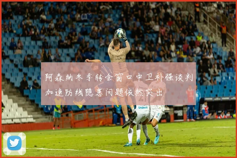阿森纳冬季转会窗口中卫补强谈判加速防线隐患问题依然突出