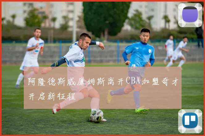 阿隆德斯威廉姆斯离开CBA加盟奇才开启新征程